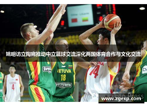 姚明访立陶宛推动中立篮球交流深化两国体育合作与文化交流