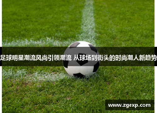 足球明星潮流风尚引领潮流 从球场到街头的时尚潮人新趋势
