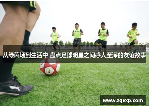 从绿茵场到生活中 盘点足球明星之间感人至深的友谊故事