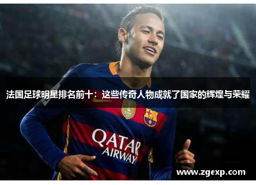 法国足球明星排名前十：这些传奇人物成就了国家的辉煌与荣耀