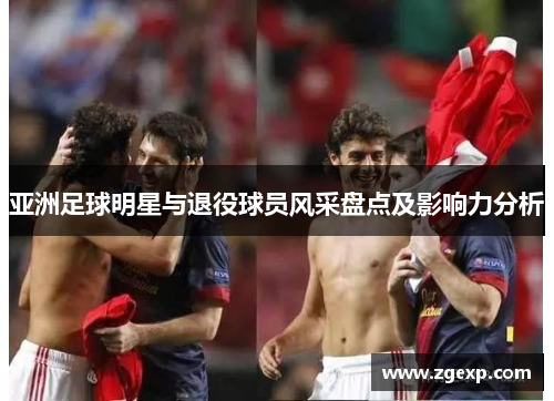 亚洲足球明星与退役球员风采盘点及影响力分析